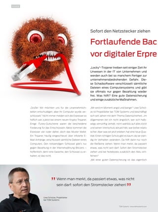 10 TDMessage 11-2016 TDM Systems · www.tdmsystems.com
Sofort den Netzstecker ziehen
Fortlaufende Bac
vor digitaler Erpre
„Locky“-Trojaner treiben seit einiger Zeit ihr
Unwesen in der IT von Unternehmen und
werden auch bei so manchem Fertiger zur
unternehmensbedrohenden Gefahr. Die-
se Schadsoftware verschlüsselt sämtliche
Dateien eines Computersystems und gibt
sie oftmals nur gegen Bezahlung wieder
frei. Was hilft? Eine gute Datensicherung
und einige zusätzliche Maßnahmen.
„Grüße! Wir möchten uns für die Unannehmlich-
keiten entschuldigen, aber Ihr Computer wurde ver-
schlüsselt.“ Nicht immer melden sich die Erpresser so
höflich wie zuletzt bei einem neuen Krypto-Trojaner.
Einige iTunes-Gutscheine waren die bescheidene
Forderung für das Entschlüsseln. Meist kommen die
Erpresser viel rüder daher, doch das Muster bleibt:
Ein Trojaner, häufig eingeschleust über infizierte E-
Mail-Anhänge, verschlüsselt sämtliche Dateien eines
Computers. Den notwendigen Schlüssel gibt’s nur
gegen Bezahlung in der Internetwährung Bitcoins –
hoffentlich, denn eine Garantie, den Schlüssel zu er-
halten, ist das nicht.
„Mir wird im Moment angst und bange!“ Uwe Schüt-
ze ist Projektleiter bei TDM Systems und beschäftigt
sich seit Jahren mit dem Thema Datensicherheit. „Im
Allgemeinen bin ich nicht ängstlich, wer sich halb-
wegs vernünftig verhält, nicht wahllos auf alles klickt
und seinen Virenschutz aktuell hält, war bisher relativ
sicher. Aber was wir jetzt erleben, hat eine neue Qua-
lität. Einen richtigen Schutz gibt es kaum, da sie stän-
dig ihr Verhalten verändern. Da hilft dann nur noch
die Reißleine ziehen: Wenn man merkt, da passiert
etwas, was nicht sein darf: Sofort den Stromstecker
ziehen und bei Notebooks zusätzlich den Akku ent-
fernen!“
„Mit einer guten Datensicherung ist das eigentlich
Wenn man merkt, da passiert etwas, was nicht
sein darf: sofort den Stromstecker ziehen!
Uwe Schütze, Projektleiter
bei TDM Systems
INSIDE
 