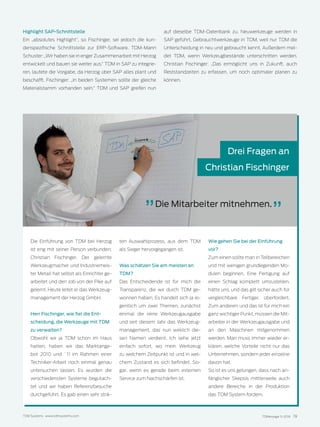 TDMessage 11-2016 19TDM Systems · www.tdmsystems.com
Die Einführung von TDM bei Herzog
ist eng mit seiner Person verbunden:
Christian Fischinger. Der gelernte
Werkzeugmacher und Industriemeis-
ter Metall hat selbst als Einrichter ge-
arbeitet und den Job von der Pike auf
gelernt. Heute leitet er das Werkzeug-
management der Herzog GmbH.
Herr Fischinger, wie fiel die Ent-
scheidung, die Werkzeuge mit TDM
zu verwalten?
Obwohl wir ja TDM schon im Haus
hatten, haben wir das Marktange-
bot 2010 und `11 im Rahmen einer
Techniker-Arbeit noch einmal genau
untersuchen lassen. Es wurden die
verschiedensten Systeme begutach-
tet und wir haben Referenzbesuche
durchgeführt. Es gab einen sehr strik-
ten Auswahlprozess, aus dem TDM
als Sieger hervorgegangen ist.
Was schätzen Sie am meisten an
TDM?
Das Entscheidende ist für mich die
Transparenz, die wir durch TDM ge-
wonnen haben. Es handelt sich ja ei-
gentlich um zwei Themen, zunächst
einmal die reine Werkzeugausgabe
und seit diesem Jahr das Werkzeug-
management, das nun wirklich die-
sen Namen verdient. Ich sehe jetzt
einfach sofort, wo mein Werkzeug
zu welchem Zeitpunkt ist und in wel-
chem Zustand es sich befindet. So-
gar, wenn es gerade beim externen
Service zum Nachschärfen ist.
Wie gehen Sie bei der Einführung
vor?
Zum einen sollte man in Teilbereichen
und mit wenigen grundlegenden Mo-
dulen beginnen. Eine Fertigung auf
einen Schlag komplett umzustellen,
hätte uns, und das gilt sicher auch für
vergleichbare Fertiger, überfordert.
Zum anderen, und das ist für mich ein
ganz wichtiger Punkt, müssen die Mit-
arbeiter in der Werkzeugausgabe und
an den Maschinen mitgenommen
werden. Man muss immer wieder er-
klären, welche Vorteile nicht nur das
Unternehmen, sondern jeder einzelne
davon hat.
So ist es uns gelungen, dass nach an-
fänglicher Skepsis mittlerweile auch
andere Bereiche in der Produktion
das TDM System fordern.
Highlight SAP-Schnittstelle
Ein „absolutes Highlight“, so Fischinger, sei jedoch die kun-
denspezifische Schnittstelle zur ERP-Software. TDM-Mann
Schuster: „Wir haben sie in enger Zusammenarbeit mit Herzog
entwickelt und bauen sie weiter aus.“ TDM in SAP zu integrie-
ren, lautete die Vorgabe, da Herzog über SAP alles plant und
beschafft. Fischinger: „In beiden Systemen sollte der gleiche
Materialstamm vorhanden sein.“ TDM und SAP greifen nun
auf dieselbe TDM-Datenbank zu. Neuwerkzeuge werden in
SAP geführt, Gebrauchtwerkzeuge in TDM, weil nur TDM die
Unterscheidung in neu und gebraucht kennt. Außerdem mel-
det TDM, wenn Werkzeugbestände unterschritten werden.
Christian Fischinger: „Das ermöglicht uns in Zukunft, auch
Reststandzeiten zu erfassen, um noch optimaler planen zu
können.
Drei Fragen an
Christian Fischinger
Die Mitarbeiter mitnehmen.
 