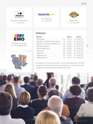 TDMessage 11-2016 23TDM Systems · www.tdmsystems.com
INSIDE
Webinare
Webinar Datum Uhrzeit
TDMstoreasy EN 24.11.16 16 - 18 Uhr CET
TDM Mess- und Prüfmittelverwaltung DE 17.02.17 10 - 12 Uhr CET
TDM Mess- und Prüfmittelverwaltung EN 23.03.17 16 - 18 Uhr CET
TDM next generation DE 12.05.17 10 - 12 Uhr CET
TDM next generation EN 08.06.17 16 - 18 Uhr CET
TDMcontrol DE 15.09.17 10 - 12 Uhr CET
TDMcontrol EN 05.10.17 16 - 18 Uhr CET
TDMshopcontrol DE 27.10.17 10 - 12 Uhr CET
TDMshopcontrol EN 23.11.17 16 - 18 Uhr CET
Die Webinare sind für unsere Kunden mit einem Softwareservice- und Soft-
wareaktualisierungsvertrag kostenlos! Sie erhalten ca. 2 Wochen vor Webi-
nar-Beginn eine Einladung mit Anmeldelink per E-Mail.
Lyon, Frankreich
4. - 7. April 2017 Beijing, China
17. - 22. April 2017
Hannover, Deutschland
18. - 23. September 2017
Manchester, Großbritanien
4. - 5. April 2017
 