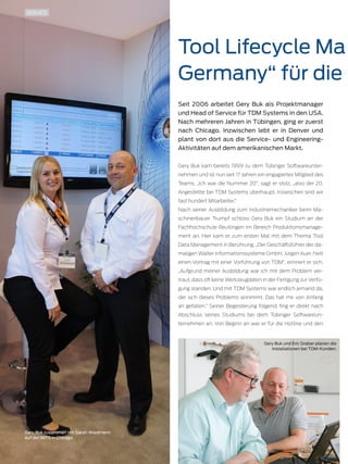 24 TDMessage 11-2016 TDM Systems · www.tdmsystems.com
Tool Lifecycle Ma
Germany“ für die
Seit 2006 arbeitet Gery Buk als Projektmanager
und Head of Service für TDM Systems in den USA.
Nach mehreren Jahren in Tübingen, ging er zuerst
nach Chicago. Inzwischen lebt er in Denver und
plant von dort aus die Service- und Engineering-
Aktivitäten auf dem amerikanischen Markt.
Gery Buk kam bereits 1999 zu dem Tübinger Softwareunter-
nehmen und ist nun seit 17 Jahren ein engagiertes Mitglied des
Teams. „Ich war die Nummer 20“, sagt er stolz, „also der 20.
Angestellte bei TDM Systems überhaupt. Inzwischen sind wir
fast hundert Mitarbeiter.“
Nach seiner Ausbildung zum Industriemechaniker beim Ma-
schinenbauer Trumpf schloss Gery Buk ein Studium an der
Fachhochschule Reutlingen im Bereich Produktionsmanage-
ment an. Hier kam er zum ersten Mal mit dem Thema Tool
Data Management in Berührung. „Der Geschäftsführer der da-
maligen Walter Informationssysteme GmbH, Jürgen Auer, hielt
einen Vortrag mit einer Vorführung von TDM“, erinnert er sich.
„Aufgrund meiner Ausbildung war ich mit dem Problem ver-
traut, dass oft keine Werkzeugdaten in der Fertigung zur Verfü-
gung standen. Und mit TDM Systems war endlich jemand da,
der sich dieses Problems annimmt. Das hat mir von Anfang
an gefallen.“ Seiner Begeisterung folgend, fing er direkt nach
Abschluss seines Studiums bei dem Tübinger Softwareun-
ternehmen an. Von Beginn an war er für die Hotline und den
SERVICE
Gery Buk zusammen mit Sarah Wiedmann
auf der IMTS in Chicago.
Gery Buk und Eric Graber planen die
Installationen bei TDM-Kunden.
 
