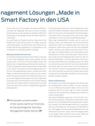 TDM Systems · www.tdmsystems.com TDMessage 11-2016 25
nagement Lösungen „Made in
Smart Factory in den USA
Service aber auch für Schulungen und Kundeninstallationen
zuständig. Die langjährige Erfahrung und damit einherge-
hende Expertise war der Hauptgrund, weshalb er 2006 nach
Amerika ging, um die dortigen Kunden als Head of Service zu
unterstützen.
Zu seinem Team vor Ort gehört auch Eric Graber, der ihn seit
Oktober 2013 in den USA unterstützt. Eric Graber, zuvor Ma-
nufacturing Engineer und Administrator bei Siemens für die
dortige TDM Systems Anwendung, ist im Besonderen für die
Schnittstellen zu CAD/CAM-Systemen zuständig.
Beratung und fachliches Know-how
Für Gery Buk ist das Spannendste an seinem Beruf, zusammen
mit den Sales-Spezialisten genau herauszufinden, was der
Kunde braucht - nicht mehr und nicht weniger. Erreicht wird
dies durch die richtige Beratung und fachliches Knowhow. „Es
ist toll von Anfang bis Ende des Prozesses beim Kunden dabei
zu sein“, sagt er, „Zuerst gilt es in der Planungsphase dem Kun-
den eine stimmige Beratung zu bieten, und alle technischen
Fragen zu klären: Was braucht der Kunde, was will er und wie
bringt man beides zusammen? Anschließend müssen wir in
der Umsetzungsphase herausfinden, wie und wo TDM instal-
liert werden kann. Als letztes bieten wir den Kunden Trainings,
damit diese die Software effizient nutzen können. So wird der
Kunde bei keinem der Schritte im Implementierungsprozess
alleine gelassen.“
Für Gery Buk endet Service nicht mit der erfolgreichen Instal-
lation der Software. „Wir beraten unsere Kunden immer weiter,
damit wir ihnen das für sie bestmögliche Tool Data Manage-
ment bieten können. Dazu gehört auch, dass wir bei Fragen
und Problemen immer als erste Anlaufstelle bereitstehen.“
Dieser enge Kundenkontakt ist etwas, was ihn schon von
Anfang an reizte. „Am Anfang hatte man noch keine Instal-
lationsroutine, sprich die Installation ging nicht einfach per
Knopfdruck, sondern alles musste noch per Hand eingespielt
werden“, erinnert er sich, „dadurch war der Kontakt zum Kun-
den sogar noch enger als heute.“ Auch unterschieden sich die
amerikanischen Kunden von den deutschen. „Bevor die Kun-
den aus den USA eine Software kaufen, wollen sie alles de-
taillierter erklärt haben“, meint Buk, „Besonders in den USA ist
auch, dass oft der Endnutzer von Anfang an schon mit im Boot
ist und an der Diskussion teilnimmt. So hört man die Probleme
des Kunden gleich aus erster Hand.“ Er lacht und fügt hinzu:
„Die Amerikaner sind auch etwas gelassener. Wenn mal etwas
nicht sofort funktioniert wie sie es sich vorstellen, dann warten
sie lieber auf eine vollständige Lösung als sich mit einer ad hoc
Reaktion zufrieden zu geben.“
Wissen schaft Vertrauen
Für Gery Buk ist es vor allem das angesammelte Wissen, dass
die amerikanischen Kunden schätzen und was Vertrauen
in ihn und TDM Systems schafft. „“Made in Germany“ ist für
Amerikaner nicht nur ein Satz“, sagt er, „Er steht für Qualität
auf die man sich verlassen kann. Und genau das möchten wir
unseren Kunden bieten.“
Was seinen Arbeitgeber auszeichnet, ist für Gery Buk vor al-
lem die Entwicklung, die TDM Systems in den letzten Jahren
gemacht hat. Eine ständige Weiterentwicklung der Software,
vom einfachen Tool Data Management bis hin zu neuen Mo-
dulen wie TDM Global Line und Interfaces mit CAD/CAM-Da-
ten. „Das Engagement jedes einzelnen Mitarbeiters ist es, was
TDM Systems ausmacht.“, sagt er. „Mit vielen Kollegen arbeite
ich seit langem Jahren zusammen, trotz unserer Größe sind
wir bei TDM Systems immer noch wie eine Familie.“
Wir beraten unsere Kunden
immer weiter, damit wir Ihnen das
für Sie bestmögliche Tool Data
Management bieten können.
 