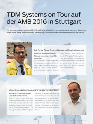 26 TDMessage 11-2016 TDM Systems · www.tdmsystems.com
INSIDE
TDM Systems on Tour auf
der AMB 2016 in Stuttgart
Wir waren unterwegs auf der AMB 2016 und haben einige Stimmen von Messepartnern und -besuchern
eingefangen. Fazit: Werkzeugdaten, Vernetzung und Partnerschaft sind das Potenzial für die Zukunft.
Wie fügt sich TDM in die Lösungs-
landschaft von KELCH ein?
TDM ist mit ein zentraler Bestandteil
unserer Komplettlösung für die Smart
Factory-Services. Das beginnt von der
der Planung und geht über die Produk-
tion bis hin zum fertigen Werkstück. Die
Planung startet mit TDM, dann gehen
die Daten an unsere Einstellgeräte, die
direkt miteinander verbunden sind. Mit
dem Austausch der kompletten Daten
transferieren wir im Prinzip den kom-
pletten Prozess mit den Werkzeugen
über die Einstellgeräte an die Maschi-
nen. Die Konsequenz ist die papierlose
Fabrik.
Viktor Grauer, Leitung Innovationsmanagement bei KELCH
Was macht die Partnerschaft mit
TDM aus, was schätzen Sie an TDM
besonders?
TDM ist eines der ersten und größten
Werkzeugdatenverwaltungssysteme,
die am Markt existieren. In der Vernet-
zung aller Daten, auch der Werkzeu-
ge und Maschinen, liegt die Zukunft.
Genau da setzt unsere Industrial-In-
ternet-of-Things (IIoT)-Lösung Coro-
Plus, eine Plattform für miteinander
verbundene Werkzeuge und Software
an, bei der unsere Kunden von der
Kompetenz von Sandvik Coromant
und TDM profitieren.
Adir Zonta, Global Product Manager bei Sandvik Coromant
 