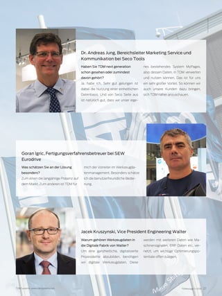TDMessage 11-2016 27TDM Systems · www.tdmsystems.com
Haben Sie TDM next generation
schon gesehen oder zumindest
davon gehört?
Ja, habe ich. Sehr gut gelungen ist
dabei die Nutzung einer einheitlichen
Datenbasis. Und von Seco Seite aus
ist natürlich gut, dass wir unser eige-
nes bestehendes System MyPages,
also dessen Daten, in TDM verwerten
und nutzen können. Das ist für uns
ein sehr großer Vorteil. So können wir
auch unsere Kunden dazu bringen,
sich TDM näher anzuschauen.
Dr. Andreas Jung, Bereichsleiter Marketing Service und
Kommunikation bei Seco Tools
Was schätzen Sie an der Lösung
besonders?
Zum einen die langjährige Präsenz auf
dem Markt. Zum anderen ist TDM für
mich der Vorreiter im Werkzeugda-
tenmanagement. Besonders schätze
ich die benutzerfreundliche Bedie-
nung.
Goran Igric, Fertigungsverfahrensbetreuer bei SEW
Eurodrive
Foto:MesseStuttgart
Warum gehören Werkzeugdaten in
die Digitale Fabrik von Walter?
Um eine ganzheitliche, digitalisierte
Prozesskette abzubilden, benötigen
wir digitale Werkzeugdaten. Diese
werden mit weiteren Daten wie Ma-
schinensignalen, ERP Daten etc. ver-
netzt, um wichtige Optimierungspo-
tentiale offen zulegen.
Jacek Kruszynski, Vice President Engineering Walter
 