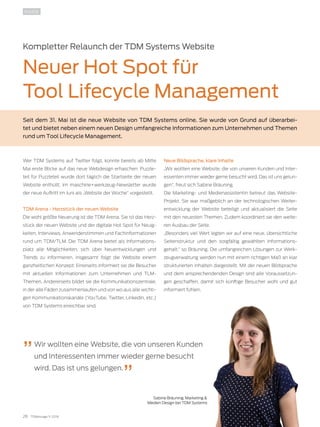 28 TDMessage 11-2016 TDM Systems · www.tdmsystems.com
INSIDE
Kompletter Relaunch der TDM Systems Website
Neuer Hot Spot für
Tool Lifecycle Management
Seit dem 31. Mai ist die neue Website von TDM Systems online. Sie wurde von Grund auf überarbei-
tet und bietet neben einem neuen Design umfangreiche Informationen zum Unternehmen und Themen
rund um Tool Lifecycle Management.
Wer TDM Systems auf Twitter folgt, konnte bereits ab Mitte
Mai erste Blicke auf das neue Webdesign erhaschen: Puzzle-
teil für Puzzleteil wurde dort täglich die Startseite der neuen
Website enthüllt. Im maschine+werkzeug-Newsletter wurde
der neue Auftritt im Juni als „Website der Woche“ vorgestellt.
TDM Arena - Herzstück der neuen Website
Die wohl größte Neuerung ist die TDM Arena. Sie ist das Herz-
stück der neuen Website und der digitale Hot Spot für Neuig-
keiten, Interviews, Anwenderstimmen und Fachinformationen
rund um TDM/TLM. Die TDM Arena bietet als Informations-
platz alle Möglichkeiten, sich über Neuentwicklungen und
Trends zu informieren. Insgesamt folgt die Website einem
ganzheitlichen Konzept: Einerseits informiert sie die Besucher
mit aktuellen Informationen zum Unternehmen und TLM-
Themen. Andererseits bildet sie die Kommunikationszentrale,
in der alle Fäden zusammenlaufen und von wo aus alle wichti-
gen Kommunikationskanäle (YouTube, Twitter, LinkedIn, etc.)
von TDM Systems erreichbar sind.
Neue Bildsprache, klare Inhalte
„Wir wollten eine Website, die von unseren Kunden und Inter-
essenten immer wieder gerne besucht wird. Das ist uns gelun-
gen“, freut sich Sabine Bräuning.
Die Marketing- und Medienassistentin betreut das Website-
Projekt. Sie war maßgeblich an der technologischen Weiter-
entwicklung der Website beteiligt und aktualisiert die Seite
mit den neuesten Themen. Zudem koordiniert sie den weite-
ren Ausbau der Seite.
„Besonders viel Wert legten wir auf eine neue, übersichtliche
Seitenstruktur und den sorgfältig gewählten Informations-
gehalt,“ so Bräuning. Die umfangreichen Lösungen zur Werk-
zeugverwaltung werden nun mit einem richtigen Maß an klar
strukturierten Inhalten dargestellt. Mit der neuen Bildsprache
und dem ansprechendenden Design sind alle Voraussetzun-
gen geschaffen, damit sich künftige Besucher wohl und gut
informiert fühlen.
Wir wollten eine Website, die von unseren Kunden
und Interessenten immer wieder gerne besucht
wird. Das ist uns gelungen.
Sabine Bräuning, Marketing &
Medien Design bei TDM Systems
 