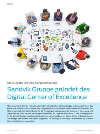 4 TDMessage 11-2016 TDM Systems · www.tdmsystems.com
INSIDE
Stärkung der Digitalisierungskompetenz
Sandvik Gruppe gründet das
Digital Center of Excellence
TDM Systems ist Teil der weltweit agierenden schwedischen Sandvik Gruppe und kann damit auf das
Know-how international führender Werkzeughersteller zurückgreifen. Diese wiederum profitieren von
TDM Systems als Kompetenz Center für die Werkzeugverwaltung, denn die Expertise in Vernetzung und
Digitalisierung spielt bei den Fertigungsunternehmen im Zuge von Industrie 4.0 eine vorrangige Rol-
le. Die Sandvik Gruppe stärkt diesen Bereich nun weiter und baut ein Digital Center of Excellence auf.
TDMessage hat darüber mit Fredrik Vejgården, VP Strategy & Business Development bei Sandvik
Machining Solutions gesprochen.
 