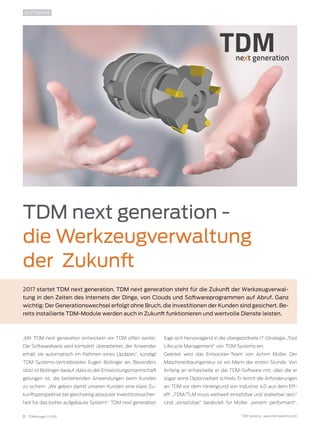 6 TDMessage 11-2016 TDM Systems · www.tdmsystems.com
TDM next generation -
die Werkzeugverwaltung
der Zukunft
2017 startet TDM next generation. TDM next generation steht für die Zukunft der Werkzeugverwal-
tung in den Zeiten des Internets der Dinge, von Clouds und Softwareprogrammen auf Abruf. Ganz
wichtig: Der Generationswechsel erfolgt ohne Bruch, die Investitionen der Kunden sind gesichert. Be-
reits installierte TDM-Module werden auch in Zukunft funktionieren und wertvolle Dienste leisten.
SOFTWARE
„Mit TDM next generation entwickeln wir TDM offen weiter:
Die Softwarebasis wird komplett überarbeitet, der Anwender
erhält sie automatisch im Rahmen eines Updates“, kündigt
TDM Systems-Vertriebsleiter Eugen Bollinger an. Besonders
stolz ist Bollinger darauf, dass es der Entwicklungsmannschaft
gelungen ist, die bestehenden Anwendungen beim Kunden
zu sichern: „Wir geben damit unseren Kunden eine klare Zu-
kunftsperspektive bei gleichzeitig absoluter Investitionssicher-
heit für das bisher aufgebaute System!“ TDM next generation
füge sich hervorragend in die übergeordnete IT-Strategie „Tool
Lifecycle Management“ von TDM Systems ein.
Geleitet wird das Entwickler-Team von Achim Müller. Der
Maschinenbauingenieur ist ein Mann der ersten Stunde. Von
Anfang an entwickelte er die TDM-Software mit, über die er
sogar seine Diplomarbeit schrieb. Er kennt die Anforderungen
an TDM vor dem Hintergrund von Industrie 4.0 aus dem Eff-
eff: „TDM/TLM muss weltweit einsetzbar und skalierbar sein.“
Und „einsetzbar“ bedeutet für Müller „extrem performant“.
 