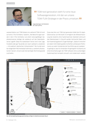 8 TDMessage 11-2016 TDM Systems · www.tdmsystems.com
warearchitektur von TDM Global Line, während TDM 4.8 noch
auf einer 2-Tier Architektur basierte. „Alle Berechnungen wer-
den in der 3-Tier Architektur von einem leistungsfähigen Ap-
plikationsserver erledigt, der wiederum auf den Datenbank-
server zugreift. Diese frei skalierbaren Server sind in der Lage,
Hunderte oder gar Tausende von Usern weltweit zu bedienen
– mit praktisch identischen Antwortzeiten!“ Der Kunde kann
bei steigendem Rechnerbedarf alternativ zu weiteren physika-
lischen Servern virtuell exakt die benötigte Rechnerkapazität
zuschalten.
SOFTWARE
Quasi das Herz von TDM next generation bildet der IIS-Appli-
kationsserver von Microsoft. Er ermöglicht die Weiterentwick-
lung des Systems ohne Systemwechsel. Geändert wird auch
das Datenkonzept: In Zukunft werden technische Daten und
die Anwendung getrennt. Eugen Bollinger: „Dadurch erreichen
wir neben mehr Datenqualität, Sicherheit und besserer Perfor-
mance vor allem Vorteile bei der Durchführung von Updates.“
So gelingt es, dass für Anwender mit geringstem Aufwand und
ohne Einschränkungen die TDM Software ohne aufwendigen
Systemwechsel komplett erneuert und modernisiert werden
Der 3D-Komplettwerkzeugzusammenbau erfolgt im dreidimensionalen Raum
TDM next generation steht für eine neue
Softwaregeneration, mit der wir unsere
TDM-TLM-Strategie in der Praxis umsetzen.
Eugen Bollinger, Vertriebsleiter
bei TDM Systems
 