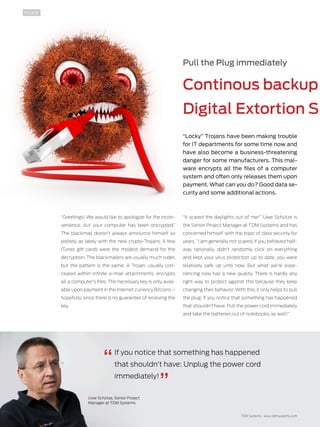 10 TDMessage 11-2016 TDM Systems · www.tdmsystems.com
Pull the Plug immediately
Continous backup
Digital Extortion S 
“Locky” Trojans have been making trouble
for IT departments for some time now and
have also become a business-threatening
danger for some manufacturers. This mal-
ware encrypts all the files of a computer
system and often only releases them upon
payment. What can you do? Good data se-
curity and some additional actions.
“Greetings! We would like to apologize for the incon-
venience, but your computer has been encrypted.”
The blackmail doesn’t always announce himself so
politely as lately with the new crypto-Trojans. A few
iTunes gift cards were the modest demand for the
decryption. The blackmailers are usually much ruder,
but the pattern is the same: A Trojan, usually con-
cealed within infinite e-mail attachments, encrypts
all a computer’s files. The necessary key is only avail-
able upon payment in the Internet currency ­Bitcoins –
hopefully, since there is no guarantee of ­receiving the
key.
“It scared the daylights out of me!” Uwe Schütze is
the Senior Project Manager at TDM Systems and has
concerned himself with the topic of data security for
years. “I am generally not scared, if you behaved half-
way rationally, didn’t randomly click on everything
and kept your virus protection up to date, you were
relatively safe up until now. But what we’re expe-
riencing now has a new quality. There is hardly any
right way to protect against this because they keep
changing their behavior. With this, it only helps to pull
the plug: If you notice that something has happened
that shouldn’t have: Pull the power cord immediately
and take the batteries out of notebooks, as well!”
If you notice that something has happened
that shouldn’t have: Unplug the power cord
immediately!
Uwe Schütze, Senior Project
Manager at TDM Systems
INSIDE
 