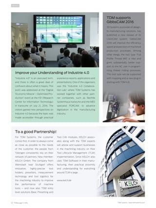 12 TDMessage 11-2016 TDM Systems · www.tdmsystems.com
NEWS
“Industrie 4.0” is an overused term,
and there is often a great deal of
confusion about what it means. This
point was addressed at the “Digital
‘Economic Miracle’ – Optimized Pro-
duction” event at the FZI (Research
Center for Information Technology)
in Karlsruhe on July 21, 2016. The
visitors gained new perspectives on
Industrie 4.0 because the topic was
made accessible through practical
experience reports, applications and
presentations. One of the organizers
was the “Industrie 4.0 Collabora-
tion Lab,” where TDM Systems has
worked together with other part-
ner companies, such as Bechtle
System­haus Karlsruhe and the MES
specialist FORCAM, to advance
digitization in the manufacturing
industry.
To a good Partnership!
TDM supports
GibbsCAM 2016
Improve your Understanding of Industrie 4.0
For TDM Systems, the customer
comes first. In order to always come
as close as possible to the needs
of the customer, the people from
Tübingen consistently rely on their
network of partners. New member:
KELCH GmbH. The company from
Weinstadt near Stuttgart offers
innovative, highly-precise tool
holders, presetters, measurement
technology and tool logistics for
the machining industry to improve
the performance of machine
tools  – and now also TDM entry
level solutions Base, Presetting and
Tool Crib modules. KELCH associ-
ates along with the TDM experts
will advise and support businesses
in the machining industry on their
Tool Lifecycle Management (TLM)
implementation. Since KELCH also
uses TDM Software in their manu-
facturing, their practical proximity
and understanding for everything
around TLM is large.
www.kelch.de
Photo:FZIForschungszentrumInformatik
Photo:KELCHGmbHPhoto:3DSystems/GibbsCAM
3D Systems, a provider of design-
to-manufacturing solutions, has
published a new release of its
CAD/CAM system: GibbsCAM
2016 will improve the efficiency,
speed and precision of machined
production processes. Among
other things, the tool type “Full
Profile Thread Mill” is new and
gives substantially better sup-
port to the NC user in program-
ming thread milling processes.
This tool type will be supported
with mapping and a new plug-in
starting with TDM 4.8.
 