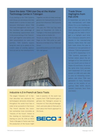 TDMessage 11-2016 13TDM Systems · www.tdmsystems.com
Save the date: TDM User Day at the Walter
Technology Center in Tübingen
Trade Show
Highlights from
Fall 2016
In September, we were on the
way internationally with trade
shows. For us as a leading pro-
vider of Tool Lifecycle Manage-
ment, taking part in the IMTS in
Chicago and the AMB in Stutt-
gart is a highlight each time;
this is because everyone who’s
anyone in the manufacturing
industry meets there. We used
both trade shows this year to
introduce our new generation of
software “TDM next generation”.
At the IMTS (September 12-17)
TDM Systems associates in-
formed visitors about the ad-
vantages of our new solution at
our own booth and at those of
Walter AG and Parlec. At almost
the same time, more precisely
from September 13-17, we were
present at AMB and were able
to carry on interesting conver-
sations and show TDM next
generation to many interested
visitors at the booths of our
partners DMG MORI, KELCH,
Sandvik Coromant, Seco Tools
and ­Walter.
The slogan “Industrie 4.0” in Ger-
man describes very abstractly the
technological demands enterprises
throughout the world must face in
order to be successful in the future.
The French describe this transi-
tion somewhat more concretely as
“industry of the future”. Visitors to
the meeting on mechanical engi-
neering on June 30, 2016 at SECO
Tools in Bourges in France saw how
the production of the future might
look in practice. At the event two
experts from TDM Systems gave a
glimpse into Tübingen’s answer to
Industrie 4.0, Tool Lifecycle Manage-
ment, and were able on their part to
learn about the French approach to
the future.
Industrie 4.0 in French at Seco Tools
If you belong to the TDM Systems
User Group, you are always one step
ahead when it comes to news and
exclusive information about TDM
Tool Data Management. Each year
the members take advantage of
the networking opportunities both
in the social setting of the “Stamm­
tisch” get-together and before and
after presentations by users and
partners. TDM Systems experts
bring the users up to speed on the
current state of existing applica-
tions as well as new developments.
Together, we discuss ideas and sug-
gestions for improvements from the
group that influences TDM Systems
on updates.
This year, the TDM User Day takes
place on November 23, 2016 in
Tübingen, in the newly opened tech-
nology center at Walter AG.
Would you always like to have your
finger on the TDM pulse as well?
Become a member of our TDM User
Group:
www.tdmsystems.com/tdm-arena/
tdm-user-group/
Photo:WalterAG
 