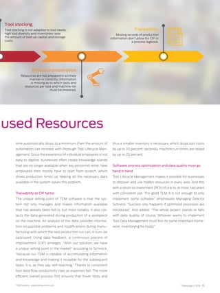 TDM Systems · www.tdmsystems.com TDMessage 11-2016 15
used Resources
time automatically drops to a minimum. Even the amount of
auto­mation can increase with thorough Tool Lifecycle Man-
agement. Since the experience of individual employees is not
easy to digitize, businesses often create knowledge islands
that are no longer available when key personnel retire. New
employees then mostly have to start from scratch, which
drives production times up. Making all the necessary data
available in the system solves this problem.
Traceability as CIP factor
The unique selling point of TDM software is that the sys-
tem not only manages and makes information available
that has already been fed in, but most notably, it also col-
lects the data generated during production of a workpiece
on the machine. An analysis of the data provides informa-
tion on possible problems and modifications during manu-
facturing with which the next production run can, in turn, be
optimized. Using data feedback, a continuous process of
improvement (CIP) emerges. “With our solution, we have
a unique selling point in the market” according to Schneck,
“because our TDM is capable of accumulating information
and knowledge and making it reusable for the subsequent
tasks. It is, as they say, self-teaching.” Thanks to consistent
tool data flow, productivity rises as expenses fall: The more
efficient overall process first ensures that fewer tools and
thus a smaller inventory is necessary, which drops tool costs
by up to 30 percent; secondly, machine run-times are raised
by up to 20 percent.
Software, process optimization and data quality must go
hand in hand
Tool Lifecycle Management makes it possible for businesses
to discover and use hidden resources in every area. And this
with a return on investment (ROI) of one to, at most, two years
with consistent use. “For good TLM, it is not enough to only
implement some software,” emphasizes Managing Director
Schneck. “Success only happens if optimized processes are
introduced.” And added: “The whole project stands or falls
with data quality, of course. Whoever wants to implement
Tool Data Management must first do some important home-
work: inventorying his tools!”
Tool stocking
Tool stocking is not adapted to tool needs;
high tool diversity and inventories raise
the amount of tied-up capital and storage
costs.
Resource preparation
Resources are not prepared in a timely
manner or correctly; Information
is missing as to which tools and
resources per task and machine net
must be prepared.
Traceability
Missing records of production
information don’t allow for CIP or
a process logbook.
 
