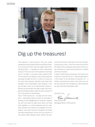 2 TDMessage 11-2016 TDM Systems · www.tdmsystems.com
They abound in every business. They are usually
spread over many locations and cannot be found eas-
ily or found at all when they are needed. We’re talk-
ing about data – a valuable but often undervalued
resource. The result: lots of time wasted in searching,
only to recreate or purchase what’s already there.
This not only ties up capacity, it also makes expenses
quickly go through the roof. It is worth it to seek out
the many data treasures, dig them and make them
available to be meaningfully used. Because in this
day and age, when we are determined to keep ex-
penses low and productivity high, proper and trans-
parent handling of data is often the only screw left to
turn in the search for optimization.
We at TDM Systems are – to keep with the meta-
phor – specialized treasure hunters for tool data. In
seeking out and highlighting the treasures, however,
we don’t just leave the data there; rather, we bring
them together in a central database with our soft-
ware solutions and make them available to all em-
ployees, users and machines throughout the whole
manufacturing process. And as the only solution on
the market, TDM-software further “refines” the trea-
Dig up the treasures!
EDITORIAL
sures that are there: Information from the manufac-
turing process, that is, from the machines and from
the heads of the employees, flows back into the sys-
tem and helps to make further production run better
and more smoothly.
In order to optimize your production, we’ve set out to
improve our solutions for you: “TDM next generation”
is the answer to the demands of ­Industrie  4.0  – a
modern and powerful solution with which you can
not only discover and manage your data treasures,
but also make them optimally useful.
Sincerely Yours,
Peter Schneck
Managing Director TDM Systems
 