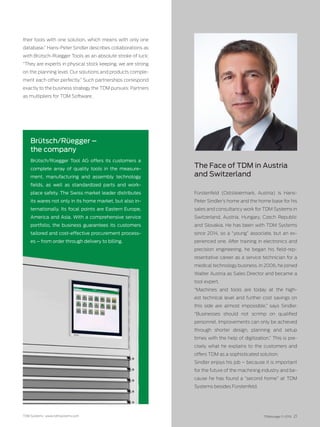 TDM Systems · www.tdmsystems.com TDMessage 11-2016 21
their tools with one solution, which means with only one
data­base.” Hans-Peter Sindler describes collaborations as
with Brütsch-Rüegger Tools as an absolute stroke of luck:
“They are experts in physical stock keeping, we are strong
on the planning level. Our solutions and products comple-
ment each other perfectly.” Such partnerships correspond
exactly to the business strategy the TDM pursues: Partners
as multipliers for TDM Software.
The Face of TDM in Austria
and Switzerland
Fürstenfeld (Oststeiermark, Austria) is Hans-
Peter Sindler’s home and the home base for his
sales and consultancy work for TDM Systems in
Switzer­land, Austria, Hungary, Czech Republic
and Slovakia. He has been with TDM Systems
since 2014, so a “young” associate, but an ex-
perienced one. After training in electronics and
precision engineering, he began his field-rep-
resentative career as a service technician for a
medical technology business. In 2006, he joined
Walter Austria as Sales Director and became a
tool expert.
“Machines and tools are today at the high-
est technical level and further cost savings on
this side are almost impossible,” says Sindler.
“Businesses should not scrimp on qualified
personnel. Improvements can only be achieved
through shorter design, planning and setup
times with the help of digitization.” This is pre-
cisely what he explains to the customers and
offers TDM as a sophisticated solution.
Sindler enjoys his job – because it is important
for the future of the machining industry and be-
cause he has found a “second home” at TDM
Systems besides Fürstenfeld.
Brütsch/Rüegger –
the company
Brütsch/Rüegger Tool AG offers its customers a
complete array of quality tools in the measure-
ment, manufacturing and assembly technology
fields, as well as standardized parts and work-
place safety. The Swiss market leader distributes
its wares not only in its home market, but also in-
ternationally. Its focal points are Eastern Europe,
America and Asia. With a comprehensive service
portfolio, the business guarantees its customers
tailored and cost-effective procurement process-
es – from order through delivery to billing.
 