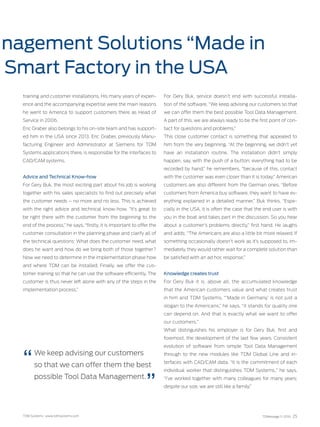 TDM Systems · www.tdmsystems.com TDMessage 11-2016 25
nagement Solutions “Made in
Smart Factory in the USA
training and customer installations. His many years of experi-
ence and the accompanying expertise were the main reasons
he went to America to support customers there as Head of
Service in 2006.
Eric Graber also belongs to his on-site team and has support-
ed him in the USA since 2013. Eric Graber, previously Manu-
facturing Engineer and Administrator at Siemens for TDM
Systems applications there, is responsible for the interfaces to
CAD/CAM systems.
Advice and Technical Know-how
For Gery Buk, the most exciting part about his job is working
together with his sales specialists to find out precisely what
the customer needs – no more and no less. This is achieved
with the right advice and technical know-how. “It’s great to
be right there with the customer from the beginning to the
end of the process,” he says, “firstly, it is important to offer the
customer consultation in the planning phase and clarify all of
the technical questions: What does the customer need, what
does he want and how do we bring both of those together?
Now we need to determine in the implementation phase how
and where TDM can be installed. Finally, we ­offer the cus-
tomer training so that he can use the software efficiently. The
customer is thus never left alone with any of the steps in the
implementation process.”
For Gery Buk, service doesn’t end with successful installa-
tion of the software. “We keep advising our customers so that
we can offer them the best possible Tool Data Management.
A part of this, we are always ready to be the first point of con-
tact for questions and problems.”
This close customer contact is something that appealed to
him from the very beginning. “At the beginning, we didn’t yet
have an installation routine. The installation didn’t simply
happen, say, with the push of a button; everything had to be
recorded by hand,” he remembers, “because of this, contact
with the customer was even closer than it is today.” American
customers are also different from the German ones. “Before
customers from America buy software, they want to have ev-
erything explained in a detailed manner,” Buk thinks, “Espe-
cially in the USA, it is often the case that the end user is with
you in the boat and takes part in the discussion. So you hear
about a customer’s problems directly,” first hand. He laughs
and adds: “The Americans are also a little bit more relaxed. If
something occasionally doesn’t work as it’s supposed to, im-
mediately, they would rather wait for a complete solution than
be satisfied with an ad hoc response.”
Knowledge creates trust
For Gery Buk it is, above all, the accumulated knowledge
that the American customers value and what creates trust
in him and TDM Systems. “‘Made in Germany’ is not just a
slogan to the Americans,” he says, “it stands for quality one
can depend on. And that is exactly what we want to offer
our customers.”
What distinguishes his employer is for Gery Buk, first and
foremost, the development of the last few years. Consistent
evolution of software from simple Tool Data Management
through to the new modules like TDM Global Line and in-
terfaces with CAD/CAM data. “It is the commitment of each
individual worker that distinguishes TDM Systems.,” he says.
“I’ve worked together with many colleagues for many years;
despite our size, we are still like a family.”
We keep advising our customers
so that we can offer them the best
possible Tool Data Management.
 