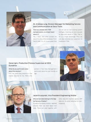 TDMessage 11-2016 27TDM Systems · www.tdmsystems.com
Have you already seen TDM
next generation, or at least heard
about it?
Yes, I have. And what excited me
about it is the unified database. From
Seco’s side, it is, of course, great that
we can use our own existing system
MyPages, meaning use and evaluate
its data and values in TDM. That is,
for us, a  huge advantage. Thus, we
can also convince our customers to
implement TDM.
Dr. Andreas Jung, Division Manager for Marketing Service
and Communication at Seco Tools
What do you particularly value
about the solution?
First, the years-long presence in the
market. Second, for me, TDM is the
pioneer in Tool Data Management. I
particularly value the user-friendly us-
age.
Goran Igric, Production Process Supervisor at SEW
Eurodrive
Photo:MesseStuttgart
Why do tool data belong to the Digi-
tal Factory of Walter?
In order to illustrate a holistic, digitized
process chain, we need digital tool
data. These are used together with
other data like machine signals, ERP
data etc. to reveal potential for opti-
mizations.
Jacek Kruszynski, Vice President Engineering Walter
 