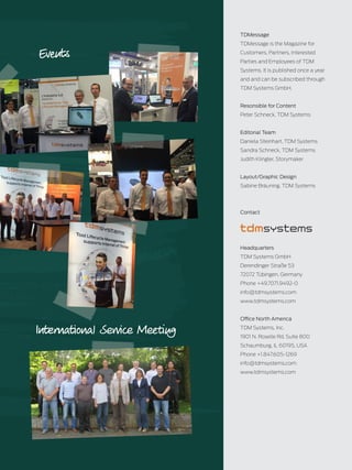 TDMessage 11-2016 31TDM Systems · www.tdmsystems.com
Events
TDMessage
TDMessage is the Magazine for
Customers, Partners, Interested
Parties and Employees of TDM
Systems. It is published once a year
and and can be subscribed through
TDM Systems GmbH.
Resonsible for Content
Peter Schneck, TDM Systems
Editorial Team
Daniela Steinhart, TDM Systems
Sandra Schneck, TDM Systems
Judith Klingler, Storymaker
Layout/Graphic Design
Sabine Bräuning, TDM Systems
Contact
Headquarters
TDM Systems GmbH
Derendinger Straße 53
72072 Tübingen, Germany
Phone +49.7071.9492-0
info@tdmsystems.com
www.tdmsystems.com
Office North America
TDM Systems, Inc.
1901 N. Roselle Rd. Suite 800
Schaumburg, IL 60195, USA
Phone +1.847.605-1269
info@tdmsystems.com
www.tdmsystems.com
International Service Meeting
 