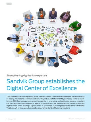 4 TDMessage 11-2016 TDM Systems · www.tdmsystems.com
INSIDE
Strengthening digitization expertise
Sandvik Group establishes the
Digital Center of Excellence
TDM Systems is part of the globally active Swedish Sandvik Group and can draw upon the know-how of
its leading international tool manufacturers. They in turn profit from TDM Systems as a center of excel-
lence in TDM Tool Management, since the expertise in networking and digitization plays an important
role for manufacturing businesses in regards to Industrie 4.0. The Sandvik Group is further strengthen-
ing this sector and is building a Digital Center of Excellence. TDMessage spoke about this with Fredrik
Vejgården, VP of Strategy & Business Development at Sandvik Machining Solutions.
 