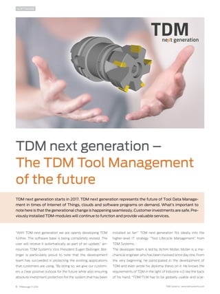 6 TDMessage 11-2016 TDM Systems · www.tdmsystems.com
TDM next generation –
The TDM Tool Management
of the future
TDM next generation starts in 2017. TDM next generation represents the future of Tool Data Manage-
ment in times of Internet of Things, clouds and software programs on demand. What’s important to
note here is that the generational change is happening seamlessly. Customer investments are safe. Pre-
viously installed TDM-modules will continue to function and provide valuable services.
SOFTWARE
“With TDM next generation we are openly developing TDM
further. The software base is being completely revised. The
user will receive it automatically as part of an update,” an-
nounces TDM System’s Vice President Eugen Bollinger. Bol-
linger is particularly proud to note that the development
team has succeeded in protecting the existing applications
that customers are using. “By doing so, we give our custom-
ers a clear positive outlook for the future while also ensuring
absolute investment protection for the system that has been
installed so far!” TDM next generation fits ideally into the
higher-level IT strategy “Tool Lifecycle Management” from
TDM Systems.
The developer team is led by Achim Müller. Müller is a me-
chanical engineer who has been involved since day one. From
the very beginning, he participated in the development of
TDM and even wrote his diploma thesis on it. He knows the
requirements of TDM in the light of Industrie 4.0 like the back
of his hand. “TDM/TLM has to be globally usable and scal-
 
