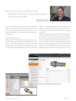 TDM Systems · www.tdmsystems.com TDMessage 11-2016 7
able.” And for Müller, “usable” means “extremely high-perfor-
mance.” In other words, it does not matter if the user is sitting
in the main plant fifteen feet away from the server or on the
other side of the globe – the response times should be practi-
cally the same.
Tool Data Management 4.0
Bollinger explains, “TDM next generation consolidates our two
current software lines, TDM V4 and TDM Global Line. It rep-
resents a new software generation that puts our TDM-TLM
strategy into practice.” TDM next generation enables paral-
lel use of TDM and TDM Global Line modules. Achim Müller
explains, “The new technical base makes it possible for our
existing customers to develop their system further with their
existing modules while also implementing future Industrie 4.0
applications.”
In addition, TDM next generation simplifies the handling of in-
terfaces and the use of on-demand and browser-based solu-
tions, which can also be combined with on-site solutions. In
practice, standard solutions and engineering solutions are of-
ten used in parallel. They can be easily coupled. Müller draws
attention to another advantage, stating “The entire system is
significantly more installation- and service-friendly as well as
giving higher performance.” This is ensured by the 3-Tier soft-
The entire system is significantly more
installation- and service-friendly as well as giving
higher performance.
TDM 2017 with a new, state-of-the-art software skin
Achim Müller , Vice President
Technology at TDM Systems
 