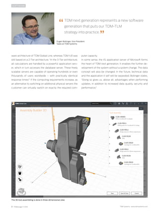 8 TDMessage 11-2016 TDM Systems · www.tdmsystems.com
ware architecture of TDM Global Line, whereas TDM 4.8 was
still based on a 2-Tier architecture. “In the 3-Tier architecture,
all calculations are handled by a powerful application serv-
er, which in turn accesses the ­database server. These freely
scalable servers are capable of operating hundreds or even
thousands of users worldwide  – with practically identical
response times!” If the computing requirements increase, as
an alternative to switching on additional physical servers the
customer can virtually switch on exactly the required com-
SOFTWARE
puter capacity.
In some sense, the IIS application server of Microsoft forms
the heart of TDM next generation. It enables the further de-
velopment of the system without a system change. The data
concept will also be changed. In the future, technical data
and the application it self will be separated. Bollinger states,
“Doing so gives us, above all, advantages when performing
updates, in addition to increased data quality, security and
performance.”
The 3D tool assembling is done in three-dimensional view
TDM next generation represents a new software
generation that puts our TDM-TLM
strategy into practice.
Eugen Bollinger, Vice President
Sales at TDM Systems
 