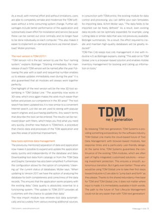 TDM Systems · www.tdmsystems.com TDMessage 11-2016 9
As a result, with minimal effort and without limitations, users
are able to completely remake and modernize the TDM soft-
ware without a time consuming system change. Further ad-
vantages include better performance of the application and
substantially lower effort for installation and service, because
these can be carried out once centrally and no longer have
to be done individually on each computer. “This also makes it
easier to implement on-demand solutions via Internet down-
load,” Müller promises.
The next version is TDM 2017/1
“TDM Version 4.8 is the last version to use the ‘four’ naming
system,” explains Bollinger. “Starting immediately, the main
release of each TDM version will be named after the year. Fol-
lowing the year with a slash and sequential number enables
us to release updates immediately even during the year.” It is
also guaranteed that all modules will always work together
perfectly.
One highlight of the next version will be the new 3D tool as-
sembling in TDM Global Line. “The assembly now works in
3D-view, which once again makes the work much easier than
before and proves our competence in the 3D-area!” The tool
search has been updated too. It is now similar to a convenient
Internet search, just like we are used to seeing with popular
search engines and purchasing platforms. Any search terms
that describe the tool can be entered. The results can be nar-
rowed down with filters, which helps you find what you need
very quickly. Another new feature is TDMcheck, a procedure
that checks data and processes of the TDM application and
specifies areas of potential improvement.
New tools optimize data management
The previously mentioned separation of data and application
now makes it possible to expand and update the application
easily, quickly and independently of the database and data.
Downloading tool data from catalogs or from the TDM Data
and Graphic Generator has also been simplified. Furthermore,
the configuration allows for the option of completely “clean-
ing up” the current status of databases. Müller says, “When
updating to Version 2017, we have the option of analyzing the
database for both completeness and correctness of the data
records. This ensures that the application works properly with
the existing data.” Data quality is absolutely essential to a
functioning system. “The update to TDM 2017/1 provides all
customers with the chance to update their data.”
The new import module now retrieves tool data automati-
cally and accurately from various existing additional sources.
By releasing TDM next generation, TDM Systems is pro-
viding something extraordinary for the software industry.
TDM Global Line marks the cloud-based future of Tool
Data Management with browser-based modules, fast
response times and a particularly user-friendly design.
At the same time, TDM Systems guarantees the con-
tinuance of the existing TDM-modules, which are often
part of highly integrated, customized solutions – ensur-
ing investment protection. This ensures a smooth, au-
tonomous transition. But it gets even better! Those who
would be using TDM Global Line to take their first steps
toward Industrie 4.0 are able to “jump back and forth” as
they please. Thanks to the shared redundancy-free base
for TDM and TDM Global Line, it does not matter where
input is made. It is immediately available in both worlds.
The path to the future of Tool Lifecycle Management
could not be any easier than with TDM next generation!
In conjunction with TDMcontrol, the existing module for data
control and processing, you can define your own templates
for importing data. Achim Müller says, “The data fields to be
imported can be freely defined!” As a result, even existing
data records can be optimally expanded, for example, using
cutting data or similar data that was not previously available.
Bollinger summarizes, “As a result, the effort required to cre-
ate and maintain high-quality databases will be greatly re-
duced!”
TDM Flex Crib keeps tool crib management in line with In-
dustrie 4.0, as Bollinger explains, stating “This add-on to TDM
Global Line is a browser-based solution and enables mobile
inventory management for booking and calling up informa-
tion on tools.”
 