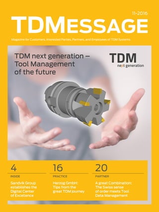 TDMessage 11-2016 1TDM Systems · www.tdmsystems.com
11-2016
Magazine for Customers, Interested Parties, Partners, and Employees of TDM Systems
TDM next generation –
Tool Management
of the future
16
PRACTICE
Herzog GmbH:
Tips from the
great TDM journey
4
INSIDE
Sandvik Group
establishes the
Digital Center
of Excellence
20
PARTNER
A great Combination:
The Swiss sense
of order meets Tool
Data Management
 