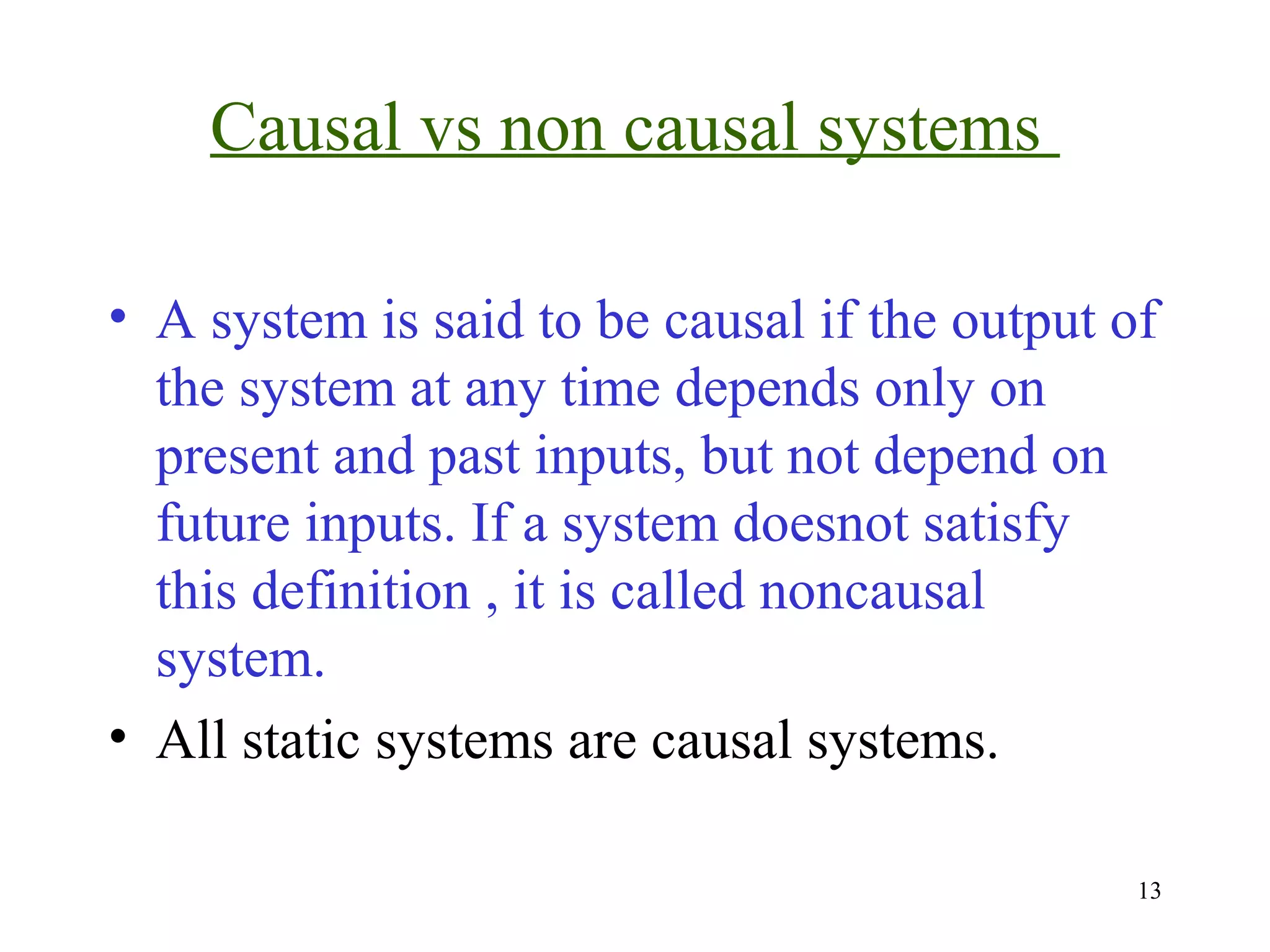 Causal vs non causal systems
• A system is said to be causal if the output of
the system at any time depends only on
present and past inputs, but not depend on
future inputs. If a system doesnot satisfy
this definition , it is called noncausal
system.
• All static systems are causal systems.
13

 