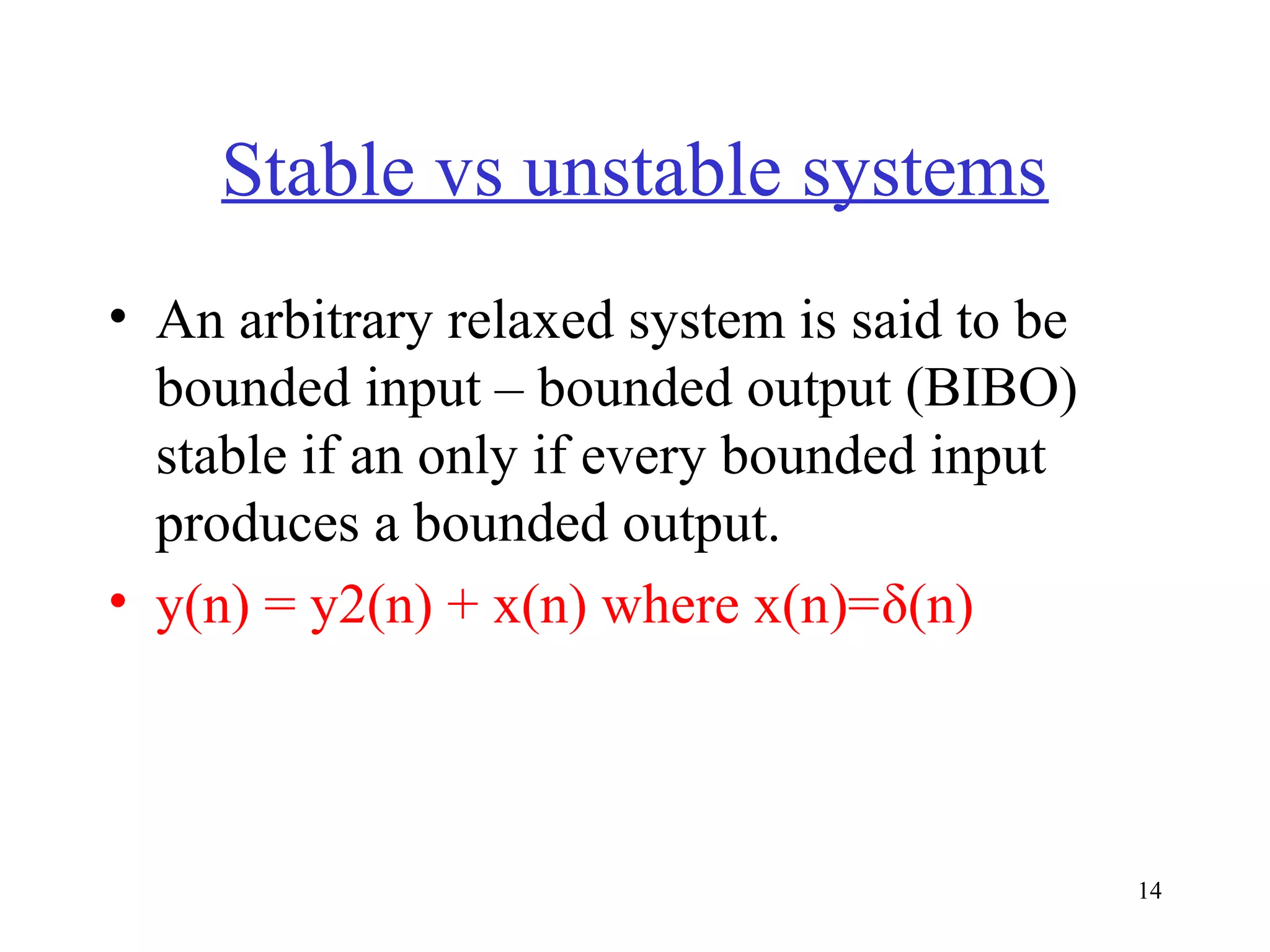 Stable vs unstable systems
• An arbitrary relaxed system is said to be
bounded input – bounded output (BIBO)
stable if an only if every bounded input
produces a bounded output.
• y(n) = y2(n) + x(n) where x(n)=δ(n)

14

 