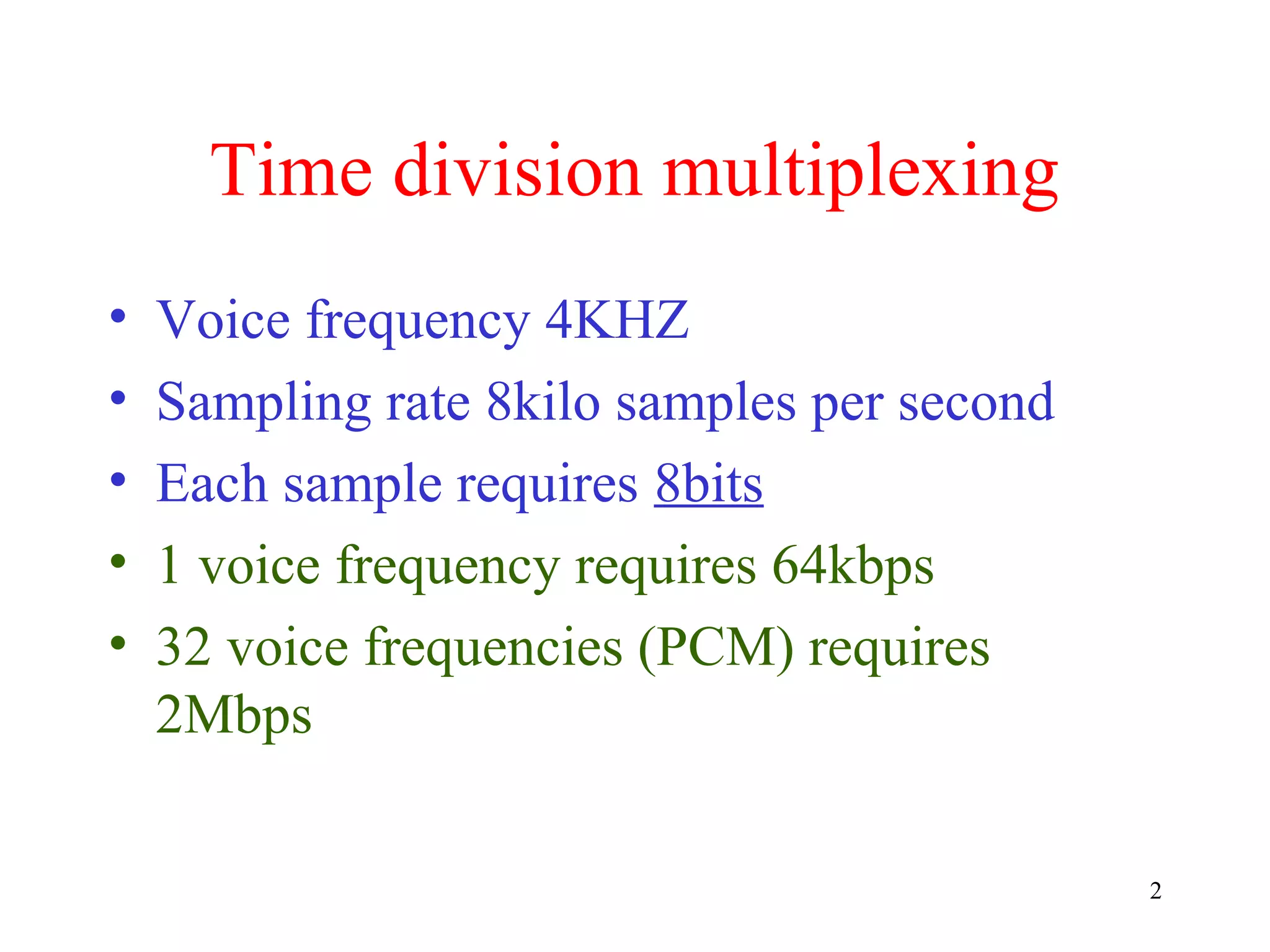 Time division multiplexing
•
•
•
•
•

Voice frequency 4KHZ
Sampling rate 8kilo samples per second
Each sample requires 8bits
1 voice frequency requires 64kbps
32 voice frequencies (PCM) requires
2Mbps
2

 