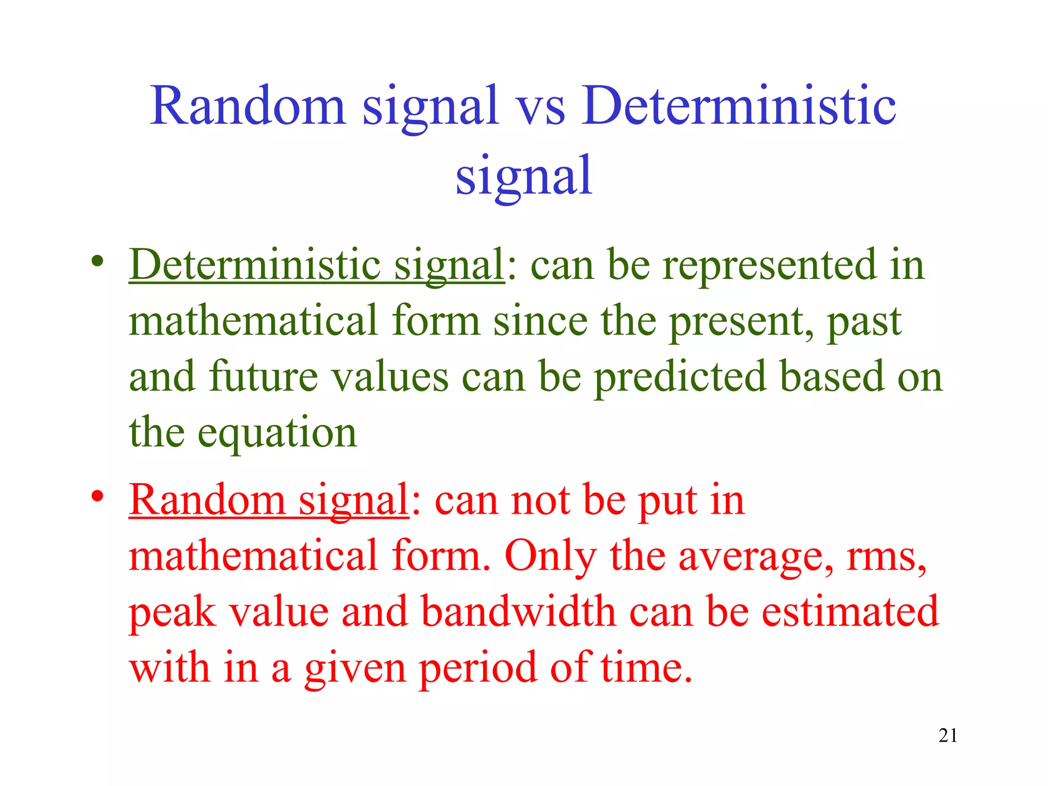 Random signal vs Deterministic
signal
• Deterministic signal: can be represented in
mathematical form since the present, past
and future values can be predicted based on
the equation
• Random signal: can not be put in
mathematical form. Only the average, rms,
peak value and bandwidth can be estimated
with in a given period of time.
21

 