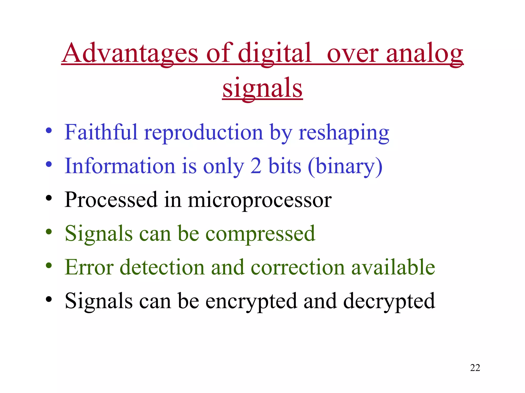 Advantages of digital over analog
signals
•
•
•
•
•
•

Faithful reproduction by reshaping
Information is only 2 bits (binary)
Processed in microprocessor
Signals can be compressed
Error detection and correction available
Signals can be encrypted and decrypted
22

 