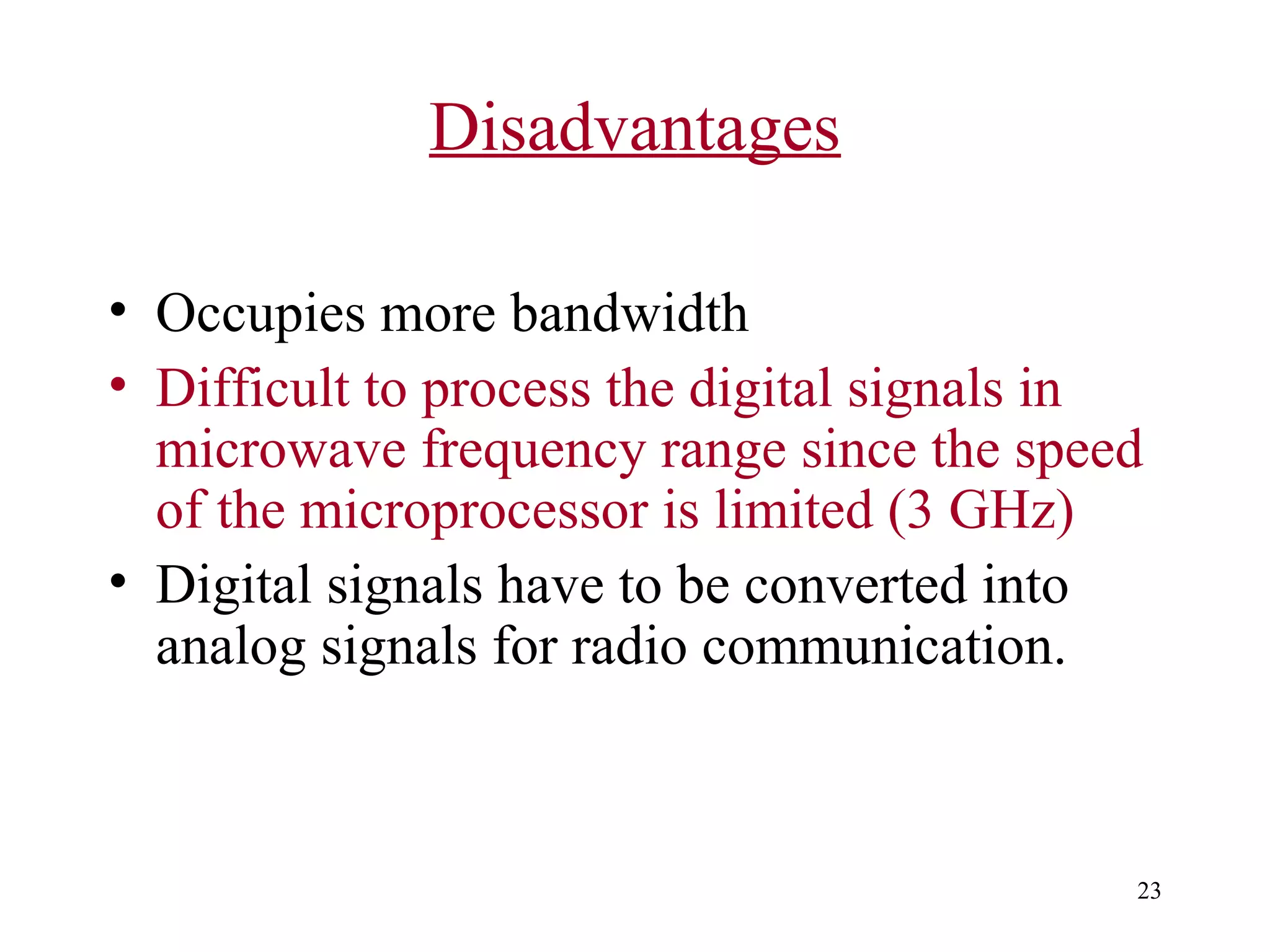 Disadvantages
• Occupies more bandwidth
• Difficult to process the digital signals in
microwave frequency range since the speed
of the microprocessor is limited (3 GHz)
• Digital signals have to be converted into
analog signals for radio communication.

23

 