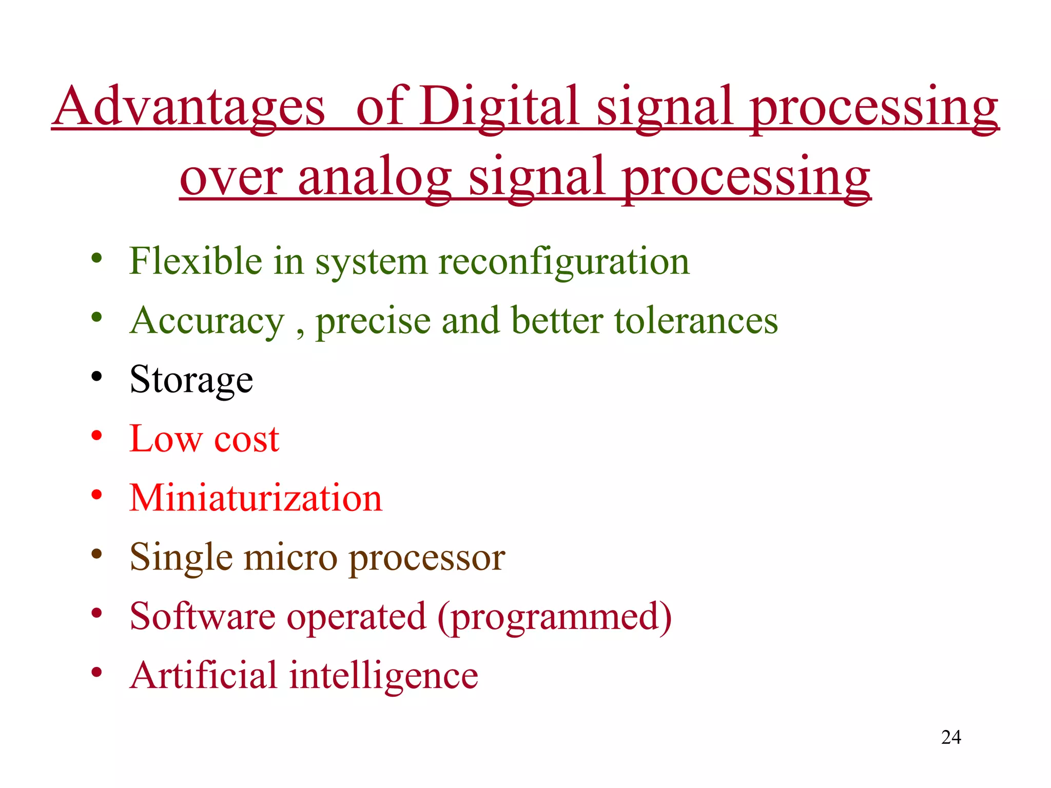 Advantages of Digital signal processing
over analog signal processing
•
•
•
•
•
•
•
•

Flexible in system reconfiguration
Accuracy , precise and better tolerances
Storage
Low cost
Miniaturization
Single micro processor
Software operated (programmed)
Artificial intelligence
24

 
