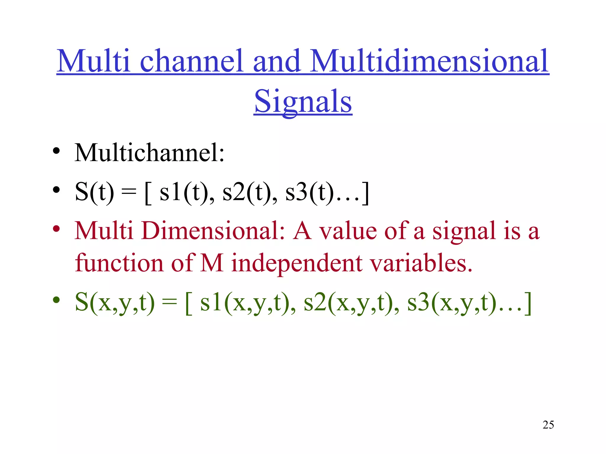 Multi channel and Multidimensional
Signals
• Multichannel:
• S(t) = [ s1(t), s2(t), s3(t)…]
• Multi Dimensional: A value of a signal is a
function of M independent variables.
• S(x,y,t) = [ s1(x,y,t), s2(x,y,t), s3(x,y,t)…]

25

 