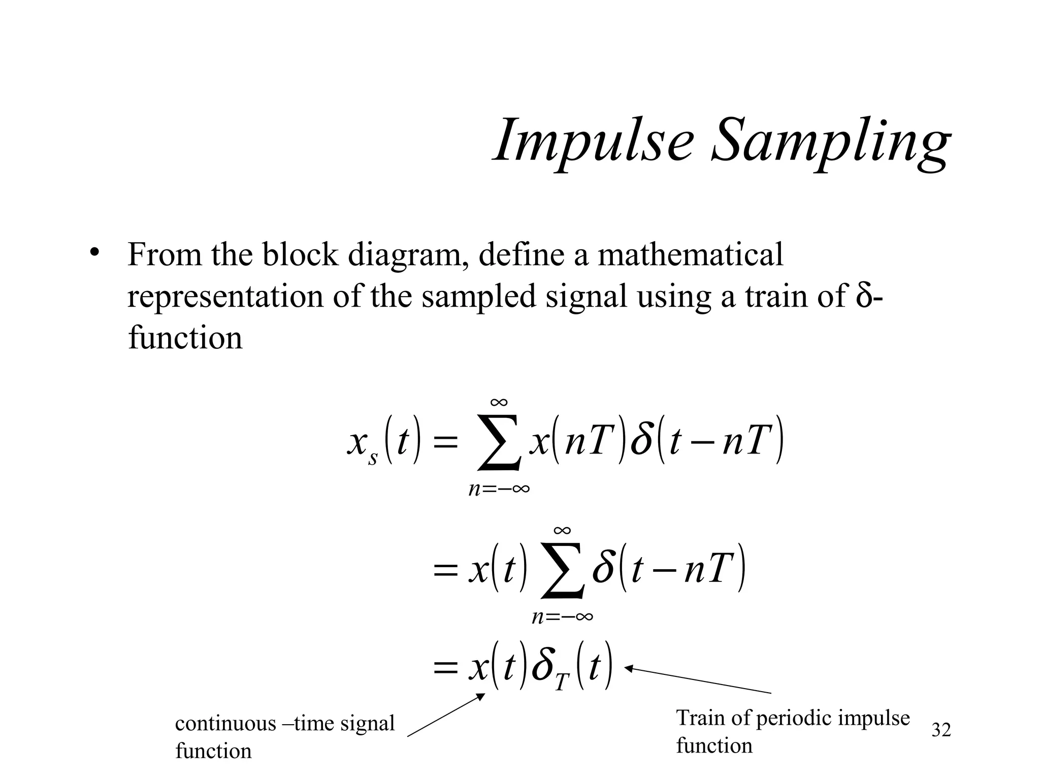 Impulse Sampling
• From the block diagram, define a mathematical
representation of the sampled signal using a train of δfunction

xs ( t ) =

∞

∑ x( nT )δ ( t − nT )

n = −∞

∞

= x( t ) ∑ δ ( t − nT )
n = −∞

= x ( t )δ T ( t )
continuous –time signal
function

Train of periodic impulse 32
function

 