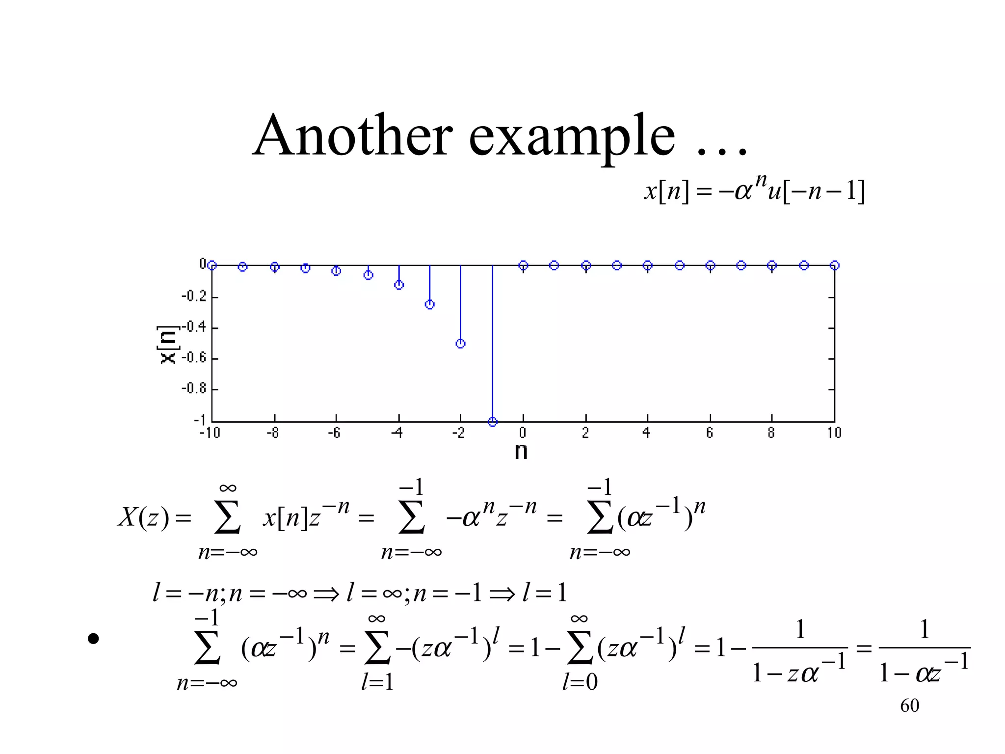 Another example …

x[n] = −α nu[−n − 1]

X(z) =

∞

∑

−1

x[n]z −n =

n=−∞

∑

−α n z −n =

n=−∞

•

∑

n=−∞

(αz −1 )n =

∑ (αz −1 )n

n=−∞

l = −n;n = −∞ ⇒ l = ∞;n = −1 ⇒ l = 1
−1

−1

∞

∞

l=1

l=0

∑ −(zα −1 )l = 1 − ∑ (zα −1 )l = 1 −

1

1
=
1 − zα −1 1 − αz −1
60

 