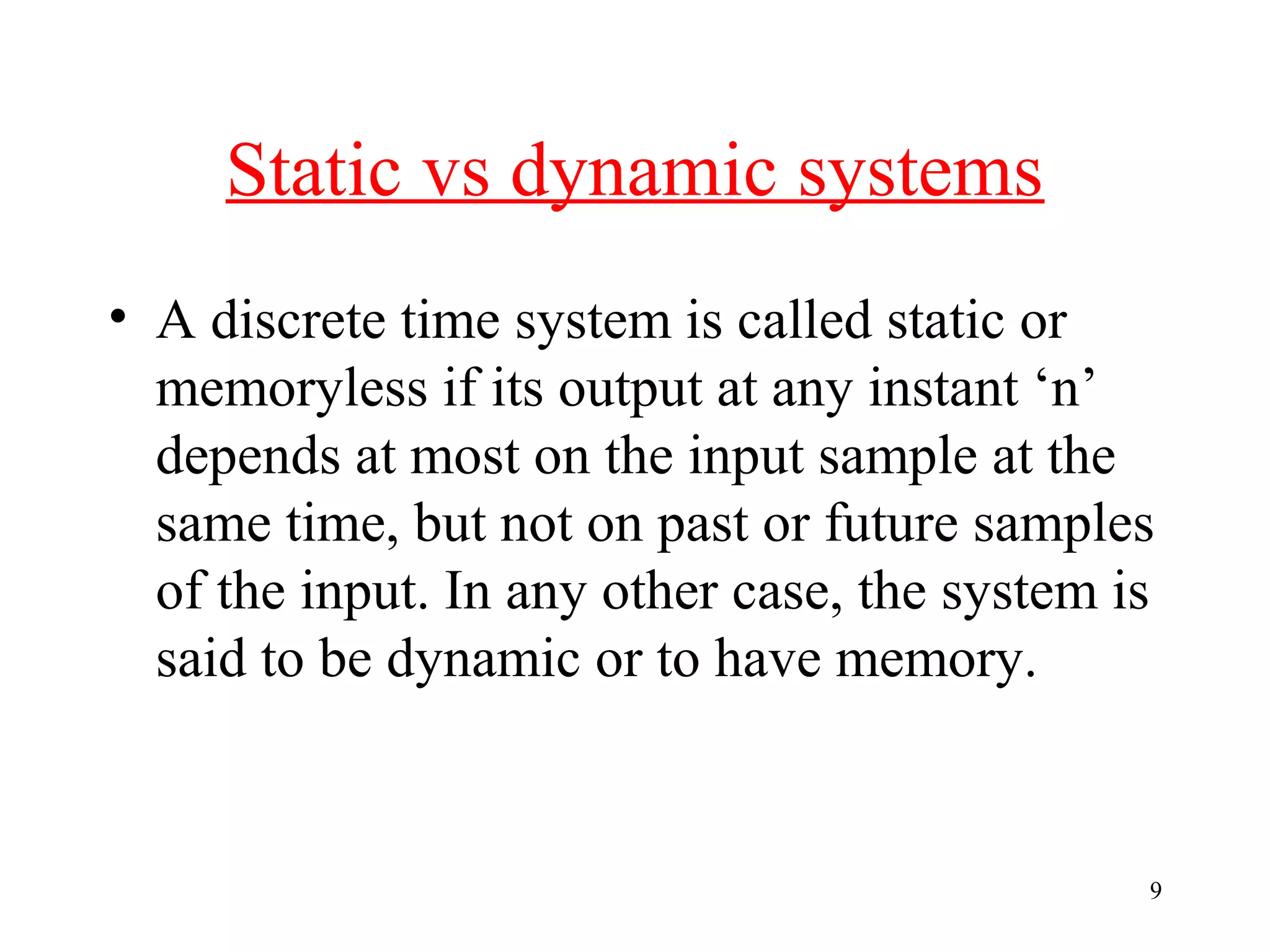 Static vs dynamic systems
• A discrete time system is called static or
memoryless if its output at any instant ‘n’
depends at most on the input sample at the
same time, but not on past or future samples
of the input. In any other case, the system is
said to be dynamic or to have memory.

9

 