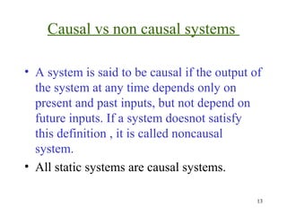 Causal vs non causal systems
• A system is said to be causal if the output of
the system at any time depends only on
present and past inputs, but not depend on
future inputs. If a system doesnot satisfy
this definition , it is called noncausal
system.
• All static systems are causal systems.
13

 