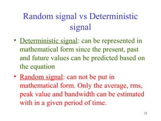 Random signal vs Deterministic
signal
• Deterministic signal: can be represented in
mathematical form since the present, past
and future values can be predicted based on
the equation
• Random signal: can not be put in
mathematical form. Only the average, rms,
peak value and bandwidth can be estimated
with in a given period of time.
21

 