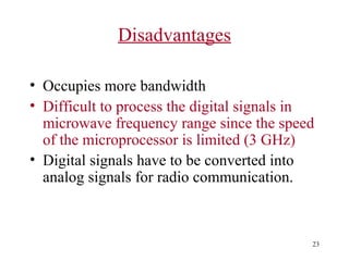 Disadvantages
• Occupies more bandwidth
• Difficult to process the digital signals in
microwave frequency range since the speed
of the microprocessor is limited (3 GHz)
• Digital signals have to be converted into
analog signals for radio communication.

23

 