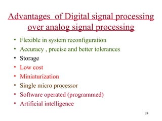 Advantages of Digital signal processing
over analog signal processing
•
•
•
•
•
•
•
•

Flexible in system reconfiguration
Accuracy , precise and better tolerances
Storage
Low cost
Miniaturization
Single micro processor
Software operated (programmed)
Artificial intelligence
24

 