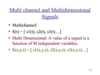 Multi channel and Multidimensional
Signals
• Multichannel:
• S(t) = [ s1(t), s2(t), s3(t)…]
• Multi Dimensional: A value of a signal is a
function of M independent variables.
• S(x,y,t) = [ s1(x,y,t), s2(x,y,t), s3(x,y,t)…]

25

 