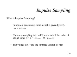 Impulse Sampling
What is Impulse Sampling?
– Suppose a continuous–time signal is given by x(t),
-∞ < t < +∞
– Choose a sampling interval T and read off the value of
x(t) at times nT, n = -∞,…,-1,0,1,2,…,∞
– The values x(nT) are the sampled version of x(t)

30

 