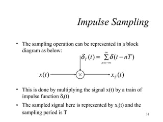 Impulse Sampling
• The sampling operation can be represented in a block
diagram as below:
∞

δ T (t ) = ∑ δ (t − nT )
n = −∞

x(t )

xS (t )

• This is done by multiplying the signal x(t) by a train of
impulse function δT(t)
• The sampled signal here is represented by xS(t) and the
sampling period is T

31

 