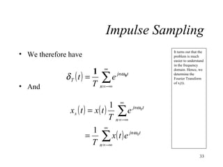 Impulse Sampling
• We therefore have

• And

1 ∞ jnω 0t
δT (t) = ∑ e
T n = −∞

It turns out that the
problem is much
easier to understand
in the frequency
domain. Hence, we
determine the
Fourier Transform
of xs(t).

1 ∞ jnω 0t
xs ( t ) = x( t ) ∑ e
T n = −∞
1 ∞
= ∑ x ( t ) e jnω 0t
T n = −∞
33

 