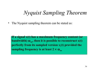 Nyquist Sampling Theorem
• The Nyquist sampling theorem can be stated as:

If a signal x(t) has a maximum frequency content (or
bandwidth) ω max, then it is possible to reconstruct x(t)
perfectly from its sampled version xs(t) provided the
sampling frequency is at least 2 × ω max

36

 