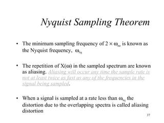 Nyquist Sampling Theorem
• The minimum sampling frequency of 2 × ωmax is known as
the Nyquist frequency, ωNyq
• The repetition of X(ω) in the sampled spectrum are known
as aliasing. Aliasing will occur any time the sample rate is
not at least twice as fast as any of the frequencies in the
signal being sampled.
• When a signal is sampled at a rate less than ωNyq the
distortion due to the overlapping spectra is called aliasing
distortion

37

 