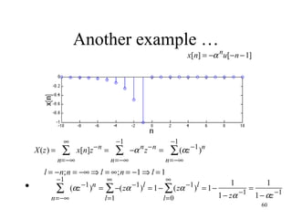Another example …

x[n] = −α nu[−n − 1]

X(z) =

∞

∑

−1

x[n]z −n =

n=−∞

∑

−α n z −n =

n=−∞

•

∑

n=−∞

(αz −1 )n =

∑ (αz −1 )n

n=−∞

l = −n;n = −∞ ⇒ l = ∞;n = −1 ⇒ l = 1
−1

−1

∞

∞

l=1

l=0

∑ −(zα −1 )l = 1 − ∑ (zα −1 )l = 1 −

1

1
=
1 − zα −1 1 − αz −1
60

 