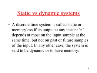 Static vs dynamic systems
• A discrete time system is called static or
memoryless if its output at any instant ‘n’
depends at most on the input sample at the
same time, but not on past or future samples
of the input. In any other case, the system is
said to be dynamic or to have memory.

9

 