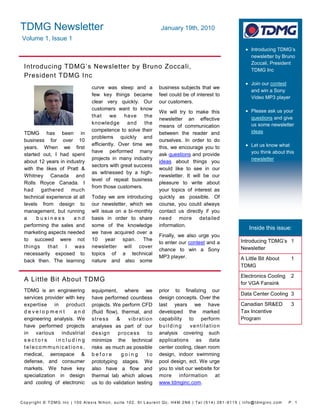TDMG Newsletter                                              January 19th, 2010
Volume 1, Issue 1
                                                                                                    Introducing TDMG’s
                                                                                                     newsletter by Bruno
                                                                                                     Zoccali, President
 Introducing TDMG’s Newsletter by Bruno Zoccali,                                                     TDMG Inc
 President TDMG Inc
                                                                                                    Join our contest
                               curve was steep and a         business subjects that we
                                                                                                     and win a Sony
                               few key things became         feel could be of interest to
                                                                                                     Video MP3 player
                               clear very quickly. Our       our customers.
                               customers want to know                                               Please ask us your
                                                             We will try to make this
                               that     we    have    the                                            questions and give
                                                             newsletter an effective
                               knowledge       and    the                                            us some newsletter
                                                             means of communication
                               competence to solve their                                             ideas
 TDMG has been in                                            between the reader and
                               problems quickly and
 business for over 10                                        ourselves. In order to do
                               efficiently. Over time we                                            Let us know what
 years. When we first                                        this, we encourage you to
                               have performed many                                                   you think about this
 started out, I had spent                                    ask questions and provide
                               projects in many industry                                             newsletter
 about 12 years in industry                                  ideas about things you
                               sectors with great success
 with the likes of Pratt &                                   would like to see in our
                               as witnessed by a high-
 Whitney Canada and                                          newsletter. It will be our
                               level of repeat business
 Rolls Royce Canada. I                                       pleasure to write about
                               from those customers.
 had gathered much                                           your topics of interest as
 technical experience at all   Today we are introducing      quickly as possible. Of
 levels from design to         our newsletter, which we      course, you could always
 management, but running       will issue on a bi-monthly    contact us directly if you
 a     business       and      basis in order to share       need more detailed
 performing the sales and      some of the knowledge         information.
                                                                                                    Inside this issue:
 marketing aspects needed      we have acquired over a
                                                             Finally, we also urge you
 to succeed were not           10 year span. The                                                Introducing TDMG’s 1
                                                             to enter our contest and a
 things    that    I  was      newsletter will cover                                            Newsletter
                                                             chance to win a Sony
 necessarily exposed to        topics of a technical
                                                             MP3 player.                        A Little Bit About      1
 back then. The learning       nature and also some
                                                                                                TDMG
                                                                                                Electronics Cooling     2
 A Little Bit About TDMG
                                                                                                for VGA Fansink
 TDMG is an engineering        equipment, where we           prior to finalizing our
                                                                                                Data Center Cooling 3
 services provider with key    have performed countless      design concepts. Over the
 expertise in product          projects. We perform CFD      last years we have                 Canadian SR&ED          3
 development           and     (fluid flow), thermal, and    developed the marked               Tax Incentive
 engineering analysis. We      stress      &    vibration    capability to perform              Program
 have performed projects       analyses as part of our       building       ventilation
 in various industrial         design       process     to   analysis covering such
 sectors       including       minimize the technical        applications as data
 telecommunications,           risks as much as possible     center cooling, clean room
 medical, aerospace &          before        going      to   design, indoor swimming
 defense, and consumer         prototyping stages. We        pool design, ect. We urge
 markets. We have key          also have a flow and          you to visit our website for
 specialization in design      thermal lab which allows      more information at
 and cooling of electronic     us to do validation testing   www.tdmginc.com.


Copyright © TDMG Inc | 100 Alexis Nihon, suite 102, St Laurent Qc, H4M 2N6 | Tel:(514) 381 -9115 | info@tdmginc.com   P. 1
 
